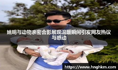 姚明与动物亲密合影展现温暖瞬间引发网友热议与感动